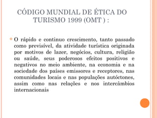 CÓDIGO MUNDIAL DE ÉTICA DO
TURISMO 1999 (OMT ) :
 O rápido e continuo crescimento, tanto passado
como previsível, da atividade turística originada
por motivos de lazer, negócios, cultura, religião
ou saúde, seus poderosos efeitos positivos e
negativos no meio ambiente, na economia e na
sociedade dos países emissores e receptores, nas
comunidades locais e nas populações autóctones,
assim como nas relações e nos intercâmbios
internacionais
 