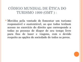 CÓDIGO MUNDIAL DE ÉTICA DO
TURISMO 1999 (OMT ) :
 Movidos peIa vontade de fomentar um turismo
responsável e sustentável, ao que todos tenham
acesso no exercício do direito que corresponde a
todas as pessoas de dispor de seu tempo livre
para fins de lazer e viagens, com o devido
respeito as opções de sociedade de todos os povos.
 