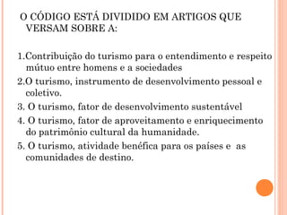 O CÓDIGO ESTÁ DIVIDIDO EM ARTIGOS QUE
VERSAM SOBRE A:
1.Contribuição do turismo para o entendimento e respeito
mútuo entre homens e a sociedades
2.O turismo, instrumento de desenvolvimento pessoal e
coletivo.
3. O turismo, fator de desenvolvimento sustentável
4. O turismo, fator de aproveitamento e enriquecimento
do patrimônio cultural da humanidade.
5. O turismo, atividade benéfica para os países e as
comunidades de destino.
 