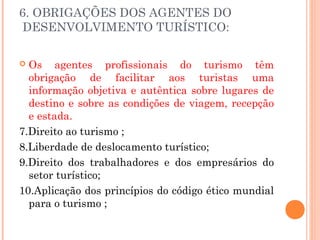 6. OBRIGAÇÕES DOS AGENTES DO
DESENVOLVIMENTO TURÍSTICO:
 Os agentes profissionais do turismo têm
obrigação de facilitar aos turistas uma
informação objetiva e autêntica sobre lugares de
destino e sobre as condições de viagem, recepção
e estada.
7.Direito ao turismo ;
8.Liberdade de deslocamento turístico;
9.Direito dos trabalhadores e dos empresários do
setor turístico;
10.Aplicação dos princípios do código ético mundial
para o turismo ;
 