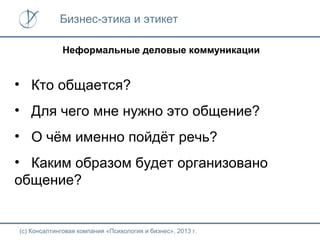 Бизнес-этика и этикет
Неформальные деловые коммуникации

• Кто общается?
• Для чего мне нужно это общение?
• О чём именно пойдёт речь?
• Каким образом будет организовано
общение?

(с) Консалтинговая компания «Психология и бизнес», 2013 г.

 