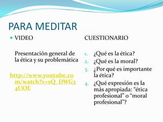 PARA MEDITAR
 VIDEO

Presentación general de
la ética y su problemática
http://www.youtube.co
m/watch?v=sQ_DWG3
4UOE

CUESTIONARIO
1. ¿Qué es la ética?
2. ¿Qué es la moral?
3. ¿Por qué es importante

la ética?
4. ¿Qué expresión es la
más apropiada: “ética
profesional” o “moral
profesional”?

 