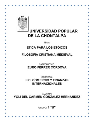 UNIVERSIDAD POPULAR
DE LA CHONTALPA
TEMA:

ETICA PARA LOS ETOICOS
Y
FILOSOFIA CRISTIANA MEDIEVAL
CATEDRATICO:

EURO FERRER CORDOVA
CARRERA:

LIC. COMERCIO Y FINANZAS
INTERNACIONALES
ALUMNA:

YOLI DEL CARMEN GONZALEZ HERNANDEZ

GRUPO:

1 “U”

 