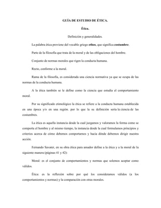 GUÍA DE ESTUDIO DE ÉTICA.
Ética.
Definición y generalidades.
La palabra ética proviene del vocablo griego ethos, que significa costumbre.
Parte de la filosofía que trata de la moral y de las obligaciones del hombre.
Conjunto de normas morales que rigen la conducta humana.
Recto, conforme a la moral.
Rama de la filosofía, es considerada una ciencia normativa ya que se ocupa de las
normas de la conducta humana.
A la ética también se le define como la ciencia que estudia el comportamiento
moral.
Por su significado etimológico la ética se refiere a la conducta humana establecida
en una época y/o en una región. por lo que la su definición sería la ciencia de las
costumbres.
La ética es aquella instancia desde la cual juzgamos y valoramos la forma como se
comporta el hombre y al mismo tiempo, la instancia desde la cual formulamos principios y
criterios acerca de cómo debemos comportarnos y hacia dónde debemos dirigir nuestra
acción.
Fernando Savater, en su obra ética para amador define a la ética y a la moral de la
siguiente manera (páginas 41 y 42):
Moral: es el conjunto de comportamientos y normas que solemos aceptar como
válidos.
Ética: es la reflexión sobre por qué los consideramos válidos (a los
comportamientos y normas) y la comparación con otras morales.

 