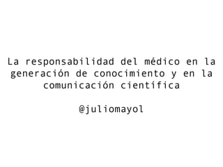 La responsabilidad del médico en la
generación de conocimiento y en la
comunicación científica
@juliomayol

 