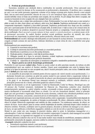 2. Profesia și profesionalismul.
Societatea modernă este alcătuită dintr-o multitudine de societăţi profesionale. Orice persoană care
îmbrăţişează o carieră îşi doreşte să fie recunoscută ca profesionistă a domeniului. O profesie este o ocupaţie
pe care o au mai multe persoane organizate voluntar să îşi câştige existenţa prin slujirea directă a unui anumit
ideal, într-un mod moral permisibil, dincolo de ceea ce le cere nemijlocit legea, piaţa şi morala comună. Din
această definiție reiese că hoţia sau prostituţia sunt ocupaţii, dar nu profesii. Se pot câştiga bani dintr-o ocupaţie, dar
aceasta nu înseamnă că orice ocupaţie din care câştigăm bani este o profesie.
Orice profesie este o relaţie între profesionist şi client. Profesioniştilor li se cere să facă ceea ce este normal şi
plătit ca atare de către client (direct sau indirect), adică să-şi facă datoria. Împlinirea profesională este cotată ca o
componentă importantă a împlinirii şi dezvoltării personale. Împlinirea profesională trece drept una din condiţiile
prin care o persoană poate să devină fericită sau cel puţin utilă, să simtă că are o viaţă cu sens şi să-i crească stima de
sine. Profesioniştii îşi urmăresc deopotrivă succesul financiar propriu şi competenţa. Uneori aceste două valori
devin conflictuale. Dacă succesul se poate măsura în bani, uneori o corectă practicare a profesiei poate să fie
în detrimentul succesului. În cadrul fiecărei profesii există probleme specifice de morală, dar etica
profesională are importanţă, în primul rând, pentru profesiile, obiectul cărora este omul.
Profesionalismul este socotit o ideologie relevantă pentru cei care lucrează în acelaşi domeniu. A exercita rolul de a
coagula cerinţele comune ale unei profesii, întăreşte identitatea şi creşte stima de sine a membrilor unui grup
profesional.
Profesionalismul este caracterizat prin:
1) Expertiză în exercitarea unei profesii.
2) Credinţa în autonomia deciziilor profesionale şi a exercitării profesiei.
3) Identificarea cu profesia şi cu cei din acelaşi domeniu.
4) Dedicaţia pentru o lungă parte a vieţii faţă de profesia aleasă.
5) Obligaţia morală de a lucra în serviciul clientului, evitând implicarea emoţională excesivă, arbitrarul şi
tratamentul preferenţial nejustificat prin politicile domeniului.
6) Credinţa în capacitatea de autoreglare şi menţinerea colegială a standardelor profesionale.
3. Repere pentru un cod de deontologie profesională
Profesiilor le sunt necesare coduri etice. Pentru ca aceste coduri să aibă autoritate morală, ele trebuie să aibă
consimţământul tacit sau explicit al fiecărui membru. Uneori acest consimţământ este cerut la intrarea într-o
profesie şi în lipsa lui persoana nu este acceptată sau, dacă îi încalcă principiile cadru, este exclus. Codul de etică
poate fi definit prin mai multe moduri:
1. un ansamblu de prescripţii de conduită pentru diverse aspecte ale valorii morale socio-profesionale; 2. o
declaraţie formală care constituie un ghid etic pentru modul în care oamenii dintr-o organizaţie trebuie să
acţioneze şi să ia decizii; 3. un ghid al practicilor de afaceri care direcţionează comportamentele individuale
şi de grup; 4. un document formal care statuează normele şi credinţele, reflectă valorile obiective şi
principiile promovate de o firmă, reflectând gradul de cultură al firmei.
Exemple de documente cu rol de reglementare: Codul lui Hammurabi, Codul lui Manuc, Decalogul sau cele
10 porunci din Vechiul testament, Jurământul lui Hipocrat etc. Majoritatea codurilor etice identifică
comportamentele aşteptate în cadrul relaţiilor sociale, recomandă evitarea acţiunilor improprii şi ilegale în
munca desfăşurată şi recomandă relaţii bune cu clienţii. Un cod etic formulează idealuri, valori şi principii
după care este guvernată o organizaţie. Dincolo de aceste elemente, codurile etice abordează probleme cum ar
fi conflictele de interese, concurenţii, caracterul privat al informaţiilor, oferirea cadourilor, etc.
Managerul unei organizaţii persoana care poate formula politica etică a organizaţiei. Această politică etică depinde de
filosofia personală a managerului, de cariera şi formaţia sa profesională. De obicei, elaborarea codurilor se face de
obicei în echipă. Obiectivele organizaţiei sunt stabilite de către conducere. Tot conducerea numeşte, de obicei, un
colectiv de lucru. Acest colectiv pune în comun valorile împărtăşite de membri, informaţii despre coduri similare cu
obiective similare. Normele, credinţele sunt în general propuse, discutate şi definite de manageri şi un colectiv
de lucru, iar apoi publicate şi distribuite angajaţilor, ţinându-se cont de nevoile şi specificul organizaţiei.
Modul în care codul etic este transpus în practică rămîne, până la urmă, la latitudinea managerilor şi a
subordonaţilor. Codul etic rămâne valabil dacă toţi membrii organizaţiei îl respectă; când managerul nu acordă
importanţă acestuia, cu siguranţă nici angajaţii nu vor urma prevederile sale.
De obicei, difuzarea codurilor etice are loc în mai multe moduri: mese rotunde de sensibilizare, anunţarea codului în
preliminariile concursului de angajare, anexarea codului la contractul de muncă şi semnarea unei adeziuni.
Avantajele elaborării codurilor de etică:
•
formulează experienţa matură a unei profesiuni;
•
încearcă să echilibreze interesul colectiv cu cel personal;

 