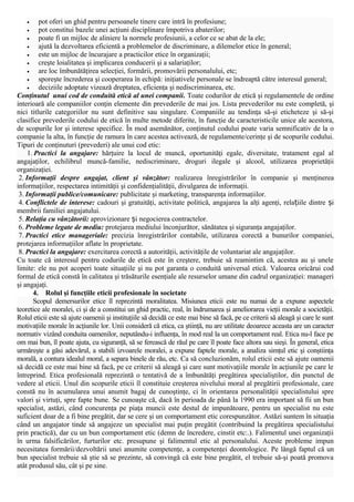 pot oferi un ghid pentru persoanele tinere care intră în profesiune;
•
pot constitui bazele unei acţiuni disciplinare împotriva abaterilor;
•
poate fi un mijloc de aliniere la normele profesiunii, a celor ce se abat de la ele;
•
ajută la dezvoltarea eficientă a problemelor de discriminare, a dilemelor etice în general;
•
este un mijloc de încurajare a practicilor etice în organizaţii;
•
creşte loialitatea şi implicarea conducerii şi a salariaţilor;
•
are loc îmbunătăţirea selecţiei, formării, promovării personalului, etc;
•
sporeşte încrederea şi cooperarea în echipă: iniţiativele personale se îndreaptă către interesul general;
•
deciziile adoptate vizează dreptatea, eficienţa şi nediscriminarea, etc.
Conţinutul unui cod de conduită etică al unei companii. Toate codurilor de etică şi regulamentele de ordine
interioară ale companiilor conţin elemente din prevederile de mai jos. Lista prevederilor nu este completă, şi
nici titlurile categoriilor nu sunt definitive sau singulare. Companiile au tendinţa să-şi eticheteze şi să-şi
clasifice prevederile codului de etică în multe metode diferite, în funcţie de caracteristicile unice ale acestora,
de scopurile lor şi interese specifice. În mod asemănător, conţinutul codului poate varia semnificativ de la o
companie la alta, în funcţie de ramura în care acestea activează, de regulamente/cerinţe şi de scopurile codului.
Tipuri de conţinuturi (prevederi) ale unui cod etic:
1. Practici la angajare: hărţuire la locul de muncă, oportunităţi egale, diversitate, tratament egal al
angajaţilor, echilibrul muncă-familie, nediscriminare, droguri ilegale şi alcool, utilizarea proprietăţii
organizaţiei.
2. Informaţii despre angajat, client şi vânzător: realizarea înregistrărilor în companie şi menţinerea
informaţiilor, respectarea intimităţii şi confidenţialităţii, divulgarea de informaţii.
3. Informaţii publice/comunicare: publicitate şi marketing, transparenţa informaţiilor.
4. Conflictele de interese: cadouri şi gratuităţi, activitate politică, angajarea la alţi agenţi, relațiile dintre și
membrii familiei angajatului.
5. Relaţia cu vânzătorii: aprovizionare și negocierea contractelor.
6. Probleme legate de mediu: protejarea mediului înconjurător, sănătatea şi siguranţa angajaţilor.
7. Practici etice manageriale: precizia înregistrărilor contabile, utilizarea corectă a bunurilor companiei,
protejarea informaţiilor aflate în proprietate.
8. Practici la angajare: exercitarea corectă a autorităţii, activităţile de voluntariat ale angajaţilor.
Cu toate că interesul pentru codurile de etică este în creştere, trebuie să reamintim că, acestea au şi unele
limite: ele nu pot acoperi toate situaţiile şi nu pot garanta o conduită universal etică. Valoarea oricărui cod
formal de etică constă în calitatea şi trăsăturile esenţiale ale resurselor umane din cadrul organizaţiei: manageri
şi angajaţi.
4. Rolul şi funcţiile eticii profesionale în societate
Scopul demersurilor etice îl reprezintă moralitatea. Misiunea eticii este nu numai de a expune aspectele
teoretice ale moralei, ci şi de a constitui un ghid practic, real, în îndrumarea şi ameliorarea vieţii morale a societăţii.
Rolul eticii este să ajute oamenii şi instituţiile să decidă ce este mai bine să facă, pe ce criterii să aleagă şi care le sunt
motivaţiile morale în acţiunile lor. Unii consideră că etica, ca ştiinţă, nu are utilitate deoarece aceasta are un caracter
normativ vizând conduita oamenilor, neputându-i influenţa, în mod real la un comportament real. Etica nu-l face pe
om mai bun, îl poate ajuta, cu siguranţă, să se ferească de răul pe care îl poate face altora sau sieşi. În general, etica
urmăreşte a găsi adevărul, a stabili izvoarele moralei, a expune faptele morale, a analiza simţul etic şi conştiinţa
morală, a contura idealul moral, a separa binele de rău, etc. Ca să concluzionăm, rolul eticii este să ajute oamenii
să decidă ce este mai bine să facă, pe ce criterii să aleagă şi care sunt motivaţiile morale în acţiunile pe care le
întreprind. Etica profesională reprezintă o tentativă de a îmbunătăţi pregătirea specialiştilor, din punctul de
vedere al eticii. Unul din scopurile eticii îl constituie creşterea nivelului moral al pregătirii profesionale, care
constă nu în acumularea unui anumit bagaj de cunoştinţe, ci în orientarea personalităţii specialistului spre
valori şi virtuţi, spre fapte bune. Se cunoaşte că, dacă în perioada de până la 1990 era important să fii un bun
specialist, astăzi, când concurenţa pe piaţa muncii este destul de impunătoare, pentru un specialist nu este
suficient doar de a fi bine pregătit, dar se cere şi un comportament etic corespunzător. Astăzi suntem în situaţia
când un angajator tinde să angajeze un specialist mai puţin pregătit (contribuind la pregătirea specialistului
prin practică), dar cu un bun comportament etic (demn de încredere, cinstit etc:.). Falimentul unei organizaţii
în urma falsificărilor, furturilor etc. presupune şi falimentul etic al personalului. Aceste probleme impun
necesitatea formării/dezvoltării unei anumite competenţe, a competenţei deontologice. Pe lângă faptul că un
bun specialist trebuie să ştie să se prezinte, să convingă că este bine pregătit, el trebuie să-şi poată promova
atât produsul său, cât şi pe sine.
•

 