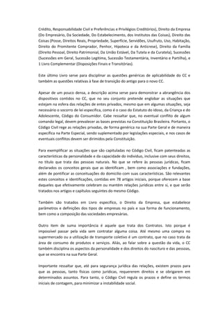 Crédito, Responsabilidade Civil e Preferências e Privilégios Creditórios), Direito da Empresa
(Do Empresário, Da Sociedade, Do Estabelecimento, dos Institutos das Coisas), Direito das
Coisas (Posse, Direitos Reais, Propriedade, Superfície, Servidões, Usufruto, Uso, Habitação,
Direito do Promitente Comprador, Penhor, Hipoteca e da Anticrese), Direito da Família
(Direito Pessoal, Direito Patrimonial, Da União Estável, Da Tutela e da Curatela), Sucessões
(Sucessões em Geral, Sucessão Legitima, Sucessão Testamentária, Inventário e Partilha), e
1 Livro Complementar (Disposições Finais e Transitórias).
Este último Livro serve para disciplinar as questões genéricas de aplicabilidade do CC e
também as questões relativas à fase de transição do antigo para o novo CC.
Apesar de um pouco densa, a descrição acima serve para demonstrar a abrangência dos
dispositivos contidos no CC, que no seu conjunto pretende englobar as situações que
estejam na esfera das relações de entes privados, mesmo que em algumas situações, seja
necessário o socorro de lei especifica, como é o caso do Estatuto do Idoso, da Criança e do
Adolescente, Código do Consumidor. Cabe ressaltar que, no eventual conflito de algum
comando legal, devem prevalecer as bases previstas na Constituição Brasileira. Portanto, o
Código Civil rege as relações privadas, de forma genérica na sua Parte Geral e de maneira
específica na Parte Especial, sendo suplementado por legislações especiais, e nos casos de
eventuais conflitos devem ser dirimidos pela Constituição.
Para exemplificar as situações que são capituladas no Código Civil, ficam patenteadas as
características da personalidade e da capacidade do individuo, inclusive com seus direitos,
no título que trata das pessoas naturais. No que se refere às pessoas jurídicas, ficam
declarados os conceitos gerais que as identificam , bem como associações e fundações,
além de pontificar as conceituações do domicilio com suas características. São relevantes
estes conceitos e identificações, contidas em 78 artigos iniciais, porque oferecem a base
daqueles que efetivamente celebram ou mantém relações jurídicas entre si, e que serão
tratados nos artigos e capítulos seguintes do mesmo Código.
Também são tratados em Livro especifico, o Direito da Empresa, que estabelece
parâmetros e definições dos tipos de empresas no país e sua forma de funcionamento,
bem como a composição das sociedades empresárias.
Outro item de suma importância é aquele que trata dos Contratos. Isto porque é
impossível passar pela vida sem contratar alguma coisa. Até mesmo uma compra no
supermercado ou a utilização de transporte coletivo é um contrato, que no caso trata da
área de consumo de produtos e serviços. Aliás, ao falar sobre a questão da vida, o CC
também disciplina os aspectos da personalidade e dos direitos do nascituro e das pessoas,
que se encontra na sua Parte Geral.
Importante ressaltar que, até para segurança jurídica das relações, existem prazos para
que as pessoas, tanto físicas como jurídicas, requererem direitos e se obrigarem em
determinados assuntos. Para tanto, o Código Civil regula os prazos e define os termos
iniciais de contagem, para minimizar a instabilidade social.

 