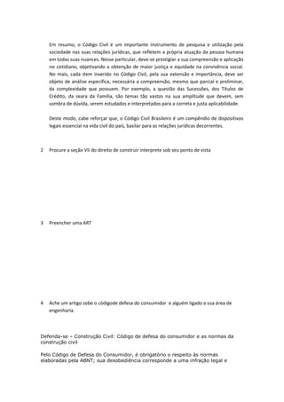 Em resumo, o Código Civil é um importante instrumento de pesquisa e utilização pela
sociedade nas suas relações jurídicas, que refletem a própria atuação da pessoa humana
em todas suas nuances. Nesse particular, deve-se prestigiar a sua compreensão e aplicação
no cotidiano, objetivando a obtenção de maior justiça e equidade na convivência social.
No mais, cada item inserido no Código Civil, pela sua extensão e importância, deve ser
objeto de análise especifica, necessária a compreensão, mesmo que parcial e preliminar,
da complexidade que possuem. Por exemplo, a questão das Sucessões, dos Títulos de
Crédito, da seara da Família, são temas tão vastos na sua amplitude que devem, sem
sombra de dúvida, serem estudados e interpretados para a correta e justa aplicabilidade.
Deste modo, cabe reforçar que, o Código Civil Brasileiro é um compêndio de dispositivos
legais essencial na vida civil do país, basilar para as relações jurídicas decorrentes.

2

Procure a seção VII do direito de construir interprete sob seu ponto de vista

3

Preencher uma ART

4

Ache um artigo sobe o códigode defesa do consumidor e alguém ligado a sua área de
engenharia.

Defenda-se – Construção Civil: Código de defesa do consumidor e as normas da
construção civil
Pelo Código de Defesa do Consumidor, é obrigatório o respeito às normas
elaboradas pela ABNT; sua desobediência corresponde a uma infração legal e

 