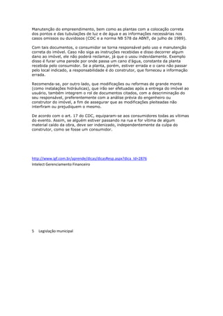 Manutenção do empreendimento, bem como as plantas com a colocação correta
dos pontos e das tubulações de luz e de água e as informações necessárias nos
casos omissos ou duvidosos (CDC e a norma NB 578 da ABNT, de julho de 1989).
Com tais documentos, o consumidor se torna responsável pelo uso e manutenção
correta do imóvel. Caso não siga as instruções recebidas e disso decorrer algum
dano ao imóvel, ele não poderá reclamar, já que o usou indevidamente. Exemplo
disso é furar uma parede por onde passa um cano d’água, constante da planta
recebida pelo consumidor. Se a planta, porém, estiver errada e o cano não passar
pelo local indicado, a responsabilidade é do construtor, que forneceu a informação
errada.
Recomenda-se, por outro lado, que modificações ou reformas de grande monta
(como instalações hidráulicas), que irão ser efetuadas após a entrega do imóvel ao
usuário, também integrem o rol de documentos citados, com a descriminação do
seu responsável, preferentemente com a análise prévia do engenheiro ou
construtor do imóvel, a fim de assegurar que as modificações pleiteadas não
interfiram ou prejudiquem o mesmo.
De acordo com o art. 17 do CDC, equiparam-se aos consumidores todas as vítimas
do evento. Assim, se alguém estiver passando na rua e for vítima de algum
material caído da obra, deve ser indenizado, independentemente da culpa do
construtor, como se fosse um consumidor.

http://www.igf.com.br/aprende/dicas/dicasResp.aspx?dica_Id=2876
Intelect Gerenciamento Financeiro

5

Legislação municipal

 