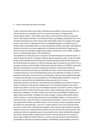 6

Oque é uma planta de valores municipal.

É sobre a Planta de Valores que incide o imposto de propriedade, conhecido como IPTU, no
caso do imóvel com construção, e do ITU, no caso do lote apenas. O imposto sobre
transmissão de imóveis - ISTI também incide sobre o valor do imóvel conforme a planta de
valores. São impostos definidos na Constituição Federal, que delegou competência aos 5,6 mil
municípios brasileiros para cobrar tributo sobre propriedade urbana. É o imposto mais antigo
de que se tem notícia, criado pelos feníncios na antiga Mesopotâmia, há 3.500 anos a.C.O
imposto sobre propriedade urbana é um dos pouquíssimos tributos cujo valor é calculado pela
Fazenda e enviado via carnê para pagamento no endereço do contribuinte. Repare que os
demais tributos são calculados e pagos pelos próprios contribuintes, como o ICMS, o ISSQN, o
IPI o IR, as Contribuições Sociais, o PIS a COFINS, etc.
O procedimento correto para apurar o imposto é pela identificação da sua base de cálculo - o
valor da Planta de Valores. É calculado mediante alíquota progressiva sobre o valor do imóvel.
O valor venal é definido através da Planta de Valores aprovada pela Câmara Municipal até o
dia 20 de dezembro de cada ano. Se não for aprovada, vigora os valores do ano anterior com a
correção monetária oficial.O Código Tributário Municipal de Goiânia, Lei 5.040/75 e alterações,
determina aprovação por comissão composta de vereadores e sete representantes de
entidades classista representativas da sociedade.Para maior controle sobre possíveis fraudes, a
lei também disciplina a correta identificação do valor venal, devendo ser levados em conta o
padrão da construção, a área do imóvel, sua localização, o valor do metro quadrado da região,
o estado de conservação, os serviços públicos ou de utilidade pública existentes, o preço do
imóvel, etc. Sempre de forma individualizada. Descumprindo a lei, a maioria
dasprefeiturasnomeia vereadores e representantes da sociedade que se reúnem e aprovam a
Planta sem observar esses quesitos indispensáveis. A tal comissão nomeada e que recebe
dinheiro para efetuar o serviço, faz uma avaliação por grupo ou por bairros inteiros, sempre na
média, sem nenhum critério científico para avaliar o valor individual do imóvel, tratando
igualmente os desiguais. Em última análise, sem critérios técnicos definidos. Ninguém quer
pagar imposto pela média. O cidadão tem direito de pagar o imposto efetivamente devido,
nenhum centavo a mais.Os representantes das municipalidades alegam a seu favor que na
maioria dos casos o valor fica inferior ao valor efetivo do mercado - o que é um erro. De outro
lado argumentam também que falhas existem e errar é humano, e que uma pequena parcela
de imóveis fica sobrevalorizada - outro erro. Tentam justificar um erro com outro.O correto
seria lançar mãos à obra e efetivamente averiguar o valor venal de cada imóvel no município,
elaborar como nova e confiável Planta de Valores. Por que não? Ou até mesmocontratar uma
empresa privada com especialistas para tal, que elaborasse um laudo individual de avaliação
dos imóveis, apresentando o laudo para essa mesma comissão apenas discutir e aprovar a
Planta, agora erigida sob critérios técnicos e, ao final, aprovada mediante critérios políticos,
prestigiando os princípios da proporcionalidade, razoabilidade, progressividade, isonomia e

 