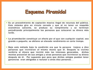  Es un procedimiento de captación masiva ilegal de recursos del público.
Este sistema gira en círculo cerrado y que al no tener un respaldo
económico solvente, se produce su rompimiento y se terminan
perjudicando principalmente las personas que colocaron su dinero más
tarde.
 La piramidación constituye un efecto por el que con cualquier capital, sea
grande o pequeño, se obtiene un elevado rendimiento en corto tiempo.
 Bajo este método bajo la condición era que la persona trajera a diez
personas que invirtieran el mismo monto que él. Después la victima
recibiría el dinero que invirtió más los intereses generados, dichos
montos provenían de sus amigos y otras personas que invirtieron su dinero
después de él. Por supuesto que para que dichos amigos puedan tener
ganancias eran obligados a reclutar a otras diez personas. .
 
