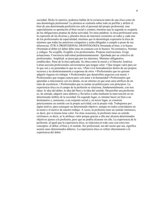 4
sociedad. Dicho lo anterior, podemos hablar de la existencia tanto de una ética como de
una deontología profesional. La primera se centraría sobre todo en perfilar y definir el
bien de una determinada profesión (no sólo el personal del propio profesional, sino
especialmente su aportación al bien social o común), mientras que la segunda se ocuparía
de las obligaciones propias de dicha actividad. En otras palabras: la ética profesional sería
la expresión de las diversas y plurales éticas de máximos existentes en todos y cada uno
de los profesionales de especialidad, mientras que la deontología expresaría la ética de
mínimos que todas las anteriores comparten y están obligadas a cumplir a pesar de sus
diferencias. ÉTICA PROFESIONAL DEONTOLOGÍA Orientada al bien, a lo bueno.
Orientada al deber (el deber debe estar en contacto con lo bueno). No normativa. Normas
y códigos. No exigible. Exigible a los profesionales. Propone motivaciones. Exige
actuaciones. Conciencia individual predominantemente. Aprobada por un colectivo de
profesionales. Amplitud: se preocupa por los máximos. Mínimos obligatorios
establecidos. Parte de la ética aplicada. Se ubica entre la moral y el Derecho América
Latina necesita profesionales universitarios que tengan valor: • Que tengan valor para ser
lo que son y no pretendan lo que no son. • Para vivir honradamente dentro de sus propios
recursos y no deshonestamente a expensas de otros. • Profesionales que no quieran
adquirir riqueza sin trabajar. • Profesionales que desarrollen negocios con moral. •
Profesionales que tengan ciencia pero con amor a la humanidad • Profesionales que
aprendan a relacionarse con los demás, en un entorno en que sean unos artífices de un
trato de excelencia. • Profesionales que se metan en política pero con principios. La
experiencia ética en el campo de la profesión se relaciona, fundamentalmente, con tres
ideas: la idea del deber, la idea del bien y la idea del sentido. Desarrollar una profesión
es, de entrada, adquirir unos deberes y llevarlos a cabo mediante la intervención en un
determinado ámbito de la sociedad. En segundo lugar, es intentar hacer un bien a un
destinatario y, asimismo, a un conjunto social y, en tercer lugar, es construir
prácticamente un sentido con la propia actividad, con la propia vida. Trabajamos por
algún motivo, para conseguir un determinado objetivo, aunque no todos coincidamos en
la razón o el motivo de nuestro trabajo. A veces, la profesión tiene un sentido intrínseco,
es decir, por sí misma tiene valor. En otras ocasiones, la profesión tiene un sentido
extrínseco, es decir, se le atribuye valor porque gracias a ella uno alcanza determinados
objetivos ajenos a la profesión, pero que no podría alcanzar sin ella. La experiencia de la
profesión, al igual que la experiencia ética, se relaciona en todo caso con estos tres
conceptos: el deber, el bien y el sentido. Ser profesional, sea del sector que sea, significa
asumir unos determinados deberes. La experiencia ética se refiere directamente a la
experiencia del deber. `
 
