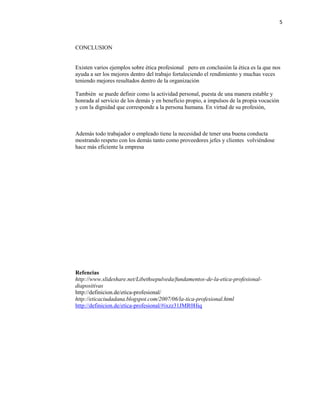 5
CONCLUSION
Existen varios ejemplos sobre ética profesional pero en conclusión la ética es la que nos
ayuda a ser los mejores dentro del trabajo fortaleciendo el rendimiento y muchas veces
teniendo mejores resultados dentro de la organización
También se puede definir como la actividad personal, puesta de una manera estable y
honrada al servicio de los demás y en beneficio propio, a impulsos de la propia vocación
y con la dignidad que corresponde a la persona humana. En virtud de su profesión,
Además todo trabajador o empleado tiene la necesidad de tener una buena conducta
mostrando respeto con los demás tanto como proveedores jefes y clientes volviéndose
hace más eficiente la empresa
Refencias
http://www.slideshare.net/Libethsepulveda/fundamentos-de-la-etica-profesional-
diapositivas
http://definicion.de/etica-profesional/
http://eticaciudadana.blogspot.com/2007/06/la-tica-profesional.html
http://definicion.de/etica-profesional/#ixzz31JMR0Hiq
 