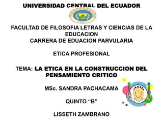 UNIVERSIDAD CENTRAL DEL ECUADOR
FACULTAD DE FILOSOFIA LETRAS Y CIENCIAS DE LA
EDUCACION
CARRERA DE EDUACION PARVULARIA
ETICA PROFESIONAL
TEMA: LA ETICA EN LA CONSTRUCCION DEL
PENSAMIENTO CRITICO
MSc. SANDRA PACHACAMA
QUINTO “B”
LISSETH ZAMBRANO
 