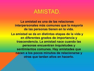 AMISTAD. 
La amistad es una de las relaciones 
interpersonales más comunes que la mayoría 
de las personas tienen en la vida. 
La amistad se da en distintas etapas de la vida y 
en diferentes grados de importancia y 
trascendencia. La amistad nace cuando las 
personas encuentran inquietudes y 
sentimientos comunes. Hay amistades que 
nacen a los pocos minutos de relacionarse y 
otras que tardan años en hacerlo. 
 