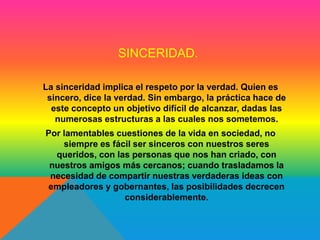 SINCERIDAD. 
La sinceridad implica el respeto por la verdad. Quien es 
sincero, dice la verdad. Sin embargo, la práctica hace de 
este concepto un objetivo difícil de alcanzar, dadas las 
numerosas estructuras a las cuales nos sometemos. 
Por lamentables cuestiones de la vida en sociedad, no 
siempre es fácil ser sinceros con nuestros seres 
queridos, con las personas que nos han criado, con 
nuestros amigos más cercanos; cuando trasladamos la 
necesidad de compartir nuestras verdaderas ideas con 
empleadores y gobernantes, las posibilidades decrecen 
considerablemente. 
 