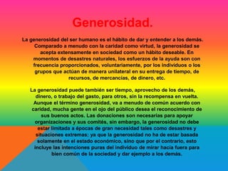 Generosidad. 
La generosidad del ser humano es el hábito de dar y entender a los demás. 
Comparado a menudo con la caridad como virtud, la generosidad se 
acepta extensamente en sociedad como un hábito deseable. En 
momentos de desastres naturales, los esfuerzos de la ayuda son con 
frecuencia proporcionados, voluntariamente, por los individuos o los 
grupos que actúan de manera unilateral en su entrega de tiempo, de 
recursos, de mercancías, de dinero, etc. 
La generosidad puede también ser tiempo, aprovecho de los demás, 
dinero, o trabajo del gasto, para otros, sin la recompensa en vuelta. 
Aunque el término generosidad, va a menudo de común acuerdo con 
caridad, mucha gente en el ojo del público desea el reconocimiento de 
sus buenos actos. Las donaciones son necesarias para apoyar 
organizaciones y sus comités, sin embargo, la generosidad no debe 
estar limitada a épocas de gran necesidad tales como desastres y 
situaciones extremas; ya que la generosidad no ha de estar basada 
solamente en el estado económico, sino que por el contrario, esto 
incluye las intenciones puras del individuo de mirar hacia fuera para 
bien común de la sociedad y dar ejemplo a los demás. 
 