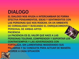 DIALOGO 
EL DIALOGO NOS AYUDA A INTERCAMBIAR DE FORMA 
EFECTIVA PENSAMIENTOS, IDEAS Y SENTIMIENTOS CON 
LAS PERSONAS QUE NOS RODEAN, EN UN AMBIENTE 
DE CORDIALIDAD Y BUSCANDO EL ENRIQUECIMIENTO 
PERSONAL DE AMBAS ARTES 
PACIENCIA 
LA PACIENCIA ES EL VALOR QUE HACE A LAS 
PERSONAS TOLERAR, COMPRENDER Y SOPORTAR LOS 
CONTRATIEMPOS Y LAS ADVERSIDADES CON 
FORTALEZA, SIN LAMENTARSE MODERANDO SUS 
PALABRAS Y SU CONDUCTA PARA ACTUAR DE MANERA 
ACORDE A CADA SITUACIÓN 
 