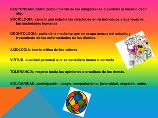 RESPONSABILIDAD: cumplimiento de las obligaciones o cuidado al hacer o decir 
algo 
SOCIOLOGIA: ciencia que estudia las relaciones entre individuos y sus leyes en 
las sociedades humanas 
ODONTOLOGIA: parte de la medicina que se ocupa acerca del estudio y 
tratamiento de las enfermedades de los dientes. 
AXIOLOGIA: teoría critica de los valores 
VIRTUD: cualidad personal que se considera buena o correcta 
TOLERANCIA: respeto hacia las opiniones o practicas de los demás. 
SOLIDARIDAD: participación, apoyo, compañerismo, fraternidad, respaldo, unión, 
etc. 
