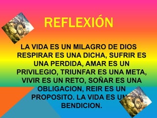 REFLEXIÓN 
LA VIDA ES UN MILAGRO DE DIOS 
RESPIRAR ES UNA DICHA, SUFRIR ES 
UNA PERDIDA, AMAR ES UN 
PRIVILEGIO, TRIUNFAR ES UNA META, 
VIVIR ES UN RETO, SOÑAR ES UNA 
OBLIGACION, REIR ES UN 
PROPOSITO. LA VIDA ES UNA 
BENDICION. 
 