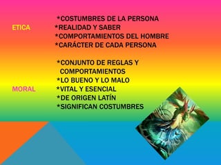 *COSTUMBRES DE LA PERSONA 
ETICA *REALIDAD Y SABER 
*COMPORTAMIENTOS DEL HOMBRE 
*CARÁCTER DE CADA PERSONA 
*CONJUNTO DE REGLAS Y 
COMPORTAMIENTOS 
*LO BUENO Y LO MALO 
MORAL *VITAL Y ESENCIAL 
*DE ORIGEN LATÍN 
*SIGNIFICAN COSTUMBRES 
 