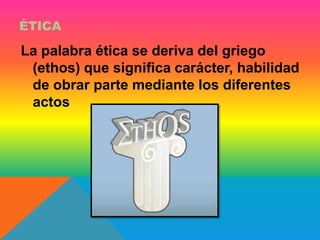 ÉTICA 
La palabra ética se deriva del griego 
(ethos) que significa carácter, habilidad 
de obrar parte mediante los diferentes 
actos 
 