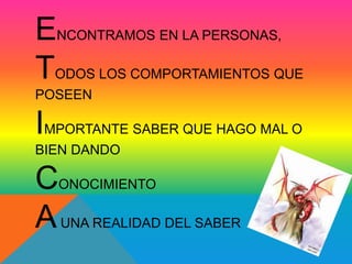 ENCONTRAMOS EN LA PERSONAS, 
TODOS LOS COMPORTAMIENTOS QUE 
POSEEN 
IMPORTANTE SABER QUE HAGO MAL O 
BIEN DANDO 
CONOCIMIENTO 
AUNA REALIDAD DEL SABER 
 