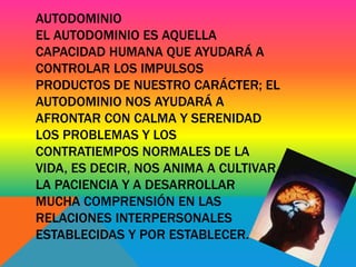 AUTODOMINIO 
EL AUTODOMINIO ES AQUELLA 
CAPACIDAD HUMANA QUE AYUDARÁ A 
CONTROLAR LOS IMPULSOS 
PRODUCTOS DE NUESTRO CARÁCTER; EL 
AUTODOMINIO NOS AYUDARÁ A 
AFRONTAR CON CALMA Y SERENIDAD 
LOS PROBLEMAS Y LOS 
CONTRATIEMPOS NORMALES DE LA 
VIDA, ES DECIR, NOS ANIMA A CULTIVAR 
LA PACIENCIA Y A DESARROLLAR 
MUCHA COMPRENSIÓN EN LAS 
RELACIONES INTERPERSONALES 
ESTABLECIDAS Y POR ESTABLECER. 
 