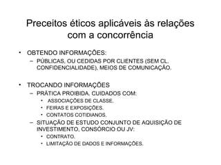 Preceitos éticos aplicáveis às relações 
com a concorrência 
• OBTENDO INFORMAÇÕES: 
– PÚBLICAS, OU CEDIDAS POR CLIENTES (SEM CL. 
CONFIDENCIALIDADE), MEIOS DE COMUNICAÇÃO. 
• TROCANDO INFORMAÇÕES 
– PRÁTICA PROIBIDA. CUIDADOS COM: 
• ASSOCIAÇÕES DE CLASSE. 
• FEIRAS E EXPOSIÇÕES. 
• CONTATOS COTIDIANOS. 
– SITUAÇÃO DE ESTUDO CONJUNTO DE AQUISIÇÃO DE 
INVESTIMENTO, CONSÓRCIO OU JV: 
• CONTRATO. 
• LIMITAÇÃO DE DADOS E INFORMAÇÕES. 
 