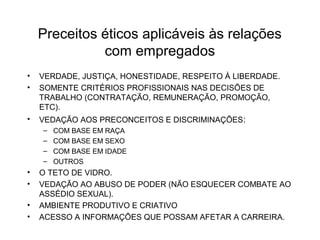 Preceitos éticos aplicáveis às relações 
com empregados 
• VERDADE, JUSTIÇA, HONESTIDADE, RESPEITO À LIBERDADE. 
• SOMENTE CRITÉRIOS PROFISSIONAIS NAS DECISÕES DE 
TRABALHO (CONTRATAÇÃO, REMUNERAÇÃO, PROMOÇÃO, 
ETC). 
• VEDAÇÃO AOS PRECONCEITOS E DISCRIMINAÇÕES: 
– COM BASE EM RAÇA 
– COM BASE EM SEXO 
– COM BASE EM IDADE 
– OUTROS 
• O TETO DE VIDRO. 
• VEDAÇÃO AO ABUSO DE PODER (NÃO ESQUECER COMBATE AO 
ASSÉDIO SEXUAL). 
• AMBIENTE PRODUTIVO E CRIATIVO 
• ACESSO A INFORMAÇÕES QUE POSSAM AFETAR A CARREIRA. 
 