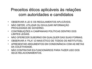 Preceitos éticos aplicáveis às relações 
com autoridades e candidatos 
• OBSERVAR A LEI E OS REGULAMENTOS APLICÁVEIS. 
• NÃO OBTER, UTILIZAR OU DIVULGAR INFORMAÇÃO 
PRIVILEGIADA DE GOVERNO. 
• CONTRIBUIÇÕES A CAMPANHAS POLÍTICAS DENTRO DOS 
LIMITES LEGAIS. 
• NÃO OFERECER SUBORNO EM QUALQUER DAS SUAS FORMAS. 
• OBSERVAR A “FILA” (O MAIS ÉTICO DE TODOS OS INSTITUTOS). 
• APRESENTAR ARGUMENTOS EM CONSONÂNCIA COM AS METAS 
DA COLETIVIDADE. 
• NÃO CONTRATAR EX-FUNCIONÁRIOS PARA FAZER USO DOS 
SEUS RELACIONAMENTOS. 
 