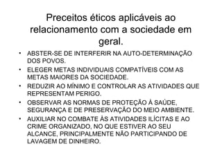 Preceitos éticos aplicáveis ao 
relacionamento com a sociedade em 
geral. 
• ABSTER-SE DE INTERFERIR NA AUTO-DETERMINAÇÃO 
DOS POVOS. 
• ELEGER METAS INDIVIDUAIS COMPATÍVEIS COM AS 
METAS MAIORES DA SOCIEDADE. 
• REDUZIR AO MÍNIMO E CONTROLAR AS ATIVIDADES QUE 
REPRESENTAM PERIGO. 
• OBSERVAR AS NORMAS DE PROTEÇÃO À SAÚDE, 
SEGURANÇA E DE PRESERVAÇÃO DO MEIO AMBIENTE. 
• AUXILIAR NO COMBATE ÀS ATIVIDADES ILÍCITAS E AO 
CRIME ORGANIZADO, NO QUE ESTIVER AO SEU 
ALCANCE, PRINCIPALMENTE NÃO PARTICIPANDO DE 
LAVAGEM DE DINHEIRO. 
