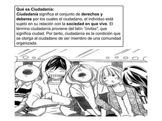 Qué es Ciudadanía:
Ciudadanía significa el conjunto de derechos y
deberes por los cuales el ciudadano, el individuo está
sujeto en su relación con la sociedad en que vive. El
término ciudadanía proviene del latín "civitas", que
significa ciudad. Por tanto, ciudadanía es la condición que
se otorga al ciudadano de ser miembro de una comunidad
organizada.