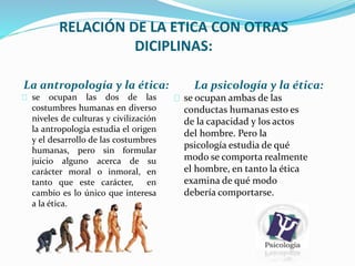 RELACIÓN DE LA ETICA CON OTRAS 
DICIPLINAS: 
La antropología y la ética: La psicología y la ética: 
se ocupan las dos de las 
se ocupan ambas de las 
costumbres humanas en diverso 
conductas humanas esto es 
niveles de culturas y civilización 
de la capacidad y los actos 
la antropología estudia el origen 
del hombre. Pero la 
y el desarrollo de las costumbres 
psicología estudia de qué 
humanas, pero sin formular 
juicio alguno acerca de su 
modo se comporta realmente 
carácter moral o inmoral, en 
el hombre, en tanto la ética 
tanto que este carácter, en 
examina de qué modo 
cambio es lo único que interesa 
debería comportarse. 
a la ética. 
 