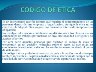Es un instrumento que fija normas que regulan el comportamiento de las 
personas dentro de una empresa u organización. Aunque la ética no es 
coactiva, el código de ética supone una normativa interna de cumplimiento 
obligatorio. 
No divulgar información confidencial no discriminar a los clientes o a los 
compañeros de trabajos por motivos de raza, nacionalidad o religión y no 
aceptar sobornos. 
Por otra parte aquellas personas que redactan el código de ética se 
encuentran en un posición jerárquica sobre el resto, ya que están en 
condiciones de estipular cuales son las conductas correctas desde el punto 
de vista moral. 
Un código d ética profesional no sirve de guía a la acción moral, sino que 
también mediante el. La profesión declarada su intención de cumplir con la 
sociedad, de servirla con lealtad y diligencia y de espetarse a sí misma. 
 