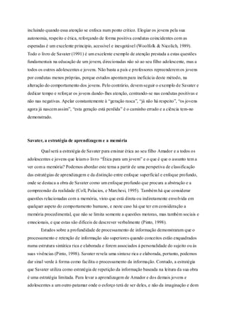incluindo quando essa atenção se enfoca num ponto crítico. Elogiar os jovens pela sua 
autonomia, respeito e ética, reforçando de forma positiva condutas coincidentes com as 
esperadas é um excelente principio, acessível e inesgotável (Woolfolk & Nicolich, 1989). 
Todo o livro de Savater (1991) é um excelente exemplo de atenção prestada a estas questões 
fundamentais na educação de um jovem, direcionadas não só ao seu filho adolescente, mas a 
todos os outros adolescentes e jovens. Não basta a pais e professores repreenderem os jovens 
por condutas menos próprias, porque estudos apontam para ineficácia deste método, na 
alteração do comportamento dos jovens. Pelo contrário, devem seguir o exemplo de Savater e 
dedicar tempo e reforçar os jovens dando- lhes atenção, centrando-se nas condutas positivas e 
não nas negativas. Apelar constantemente à “geração rasca”, “já não há respeito”, “os jovens 
agora já nascem assim”, “esta geração está perdida” é o caminho errado e a ciência tem-no 
demonstrado. 
Savater, a estratégia de aprendizagem e a memória 
Qual será a estratégia de Savater para ensinar ética ao seu filho Amador e a todos os 
adolescentes e jovens que leiam o livro “Ética para um jovem” e o que é que o assunto tem a 
ver com a memória? Podemos abordar este tema a partir de uma perspetiva de classificação 
das estratégias de aprendizagem e da distinção entre enfoque superficial e enfoque profundo, 
onde se destaca a obra de Savater como um enfoque profundo que procura a abstração e a 
compreensão da realidade (Coll, Palacios, e Marchesi, 1995). Também há que considerar 
questões relacionadas com a memória, visto que está direta ou indiretamente envolvida em 
qualquer aspeto do comportamento humano, e neste caso há que ter em consideração a 
memória procedimental, que não se limita somente a questões motoras, mas também sociais e 
emocionais, e que estas são dificeis de descrever verbalmente (Pinto, 1998). 
Estudos sobre a profundidade de processamento de informação demonstraram que o 
processamento e retenção de informação são superiores quando conceitos estão enquadrados 
numa estrutura sintática rica e elaborada e forem associados á personalidade do sujeito ou às 
suas vivências (Pinto, 1998). Savater revela uma sintaxe rica e elaborada, portanto, podemos 
dar sinal verde à forma como facilita o processamento da informação. Contudo, a estratégia 
que Savater utiliza como estratégia de repetição da informação baseada na leitura da sua obra 
é uma estratégia limitada. Para levar a aprendizagem de Amador e dos demais jovens e 
adolescentes a um outro patamar onde o esforço terá de ser deles, e não da imaginação e dom 
 