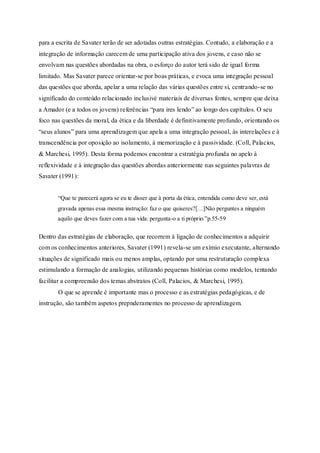 para a escrita de Savater terão de ser adotadas outras estratégias. Contudo, a elaboração e a 
integração de informação carecem de uma participação ativa dos jovens, e caso não se 
envolvam nas questões abordadas na obra, o esforço do autor terá sido de igual forma 
limitado. Mas Savater parece orientar-se por boas práticas, e evoca uma integração pessoal 
das questões que aborda, apelar a uma relação das várias questões entre si, centrando-se no 
significado do conteúdo relacionado inclusivé materiais de diversas fontes, sempre que deixa 
a Amador (e a todos os jovens) referências “para ires lendo” ao longo dos capítulos. O seu 
foco nas questões da moral, da ética e da liberdade é definitivamente profundo, orientando os 
“seus alunos” para uma aprendizagem que apela a uma integração pessoal, às interelações e à 
transcendência por oposição ao isolamento, à memorização e à passividade. (Coll, Palacios, 
& Marchesi, 1995). Desta forma podemos encontrar a estratégia profunda no apelo à 
reflexividade e à integração das questões abordas anteriormente nas seguintes palavras de 
Savater (1991): 
“Que te parecerá agora se eu te disser que à porta da ética, entendida como deve ser, está 
gravada apenas essa mesma instrução: faz o que quiseres?[…]Não perguntes a ninguém 
aquilo que deves fazer com a tua vida: pergunta-o a ti próprio.”p.55-59 
Dentro das estratégias de elaboração, que recorrem à ligação de conhecimentos a adquirir 
com os conhecimentos anteriores, Savater (1991) revela-se um exímio executante, alternando 
situações de significado mais ou menos amplas, optando por uma restruturação complexa 
estimulando a formação de analogias, utilizando pequenas histórias como modelos, tentando 
facilitar a compreensão dos temas abstratos (Coll, Palacios, & Marchesi, 1995). 
O que se aprende é importante mas o processo e as estratégias pedagógicas, e de 
instrução, são também aspetos prepnderamentes no processo de aprendizagem. 
 