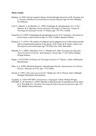 Obras Citadas 
Bandura, A. (1991). Social cognitive theory of moral thought and act ion. In W. Kurtines, & J. 
L. Gewirtz, Handbook of moral behavior and development (pp. 45-103). Hillsdale, 
NJ: Erlbaum. 
Coll, C., Palacios, J., & Marchesi, Á. (1995). Estratégias de Aprendizagem. In C. Coll, J. 
Palacios, & Á. Marchesi, Desenvolvimento Psicológico E Educação, Volume II: 
Psicologia da Educação Escolar (2ª Edição) (pp. 176-197). Artmed. 
Gonçalves, O. (1999). O paradigma da aprendizagem social. In O. Gonçalves, Introdução às 
psicoterapias comportamentais (pp. 81-103). Coímbra: Quarteto Editora. 
Holstein, C. E. (1973). The relation of children's moral judgment level to that of their parents 
and to communication patterns in the family. In M. Smart, & R. Smart, Adolescents: 
Development and relationships (pp. 270-294). New York: Macmillan. 
Miranda, G. L. (2005). Introdução. In G. L. Miranda, & S. Baía, Psicologia da Educação - 
Temas de Desenvolvimento, Aprendizagem e Ensino (pp. 17-22). Lisboa: Relógio 
D'Água Editores. 
Piaget, J. (1972/1983). Problemas de Psicologia Genética (5.ª Edição). Lisboa: Publicações 
Dom Quixote. 
Pinto, A. d. (1998). Memória Humana e Aprendizagem Escolar. Departamento de Ciências 
Sociais e Humanas da UNL, (pp. 1-15). Lisboa. 
Savater, F. (1991). Ética para um jovem (21.ª Edição ed.). (M. S. Pereira, Trad.) Alfragide, 
Portugal: Publicações Dom Quixote. 
Vygotsky, L. (1934/1987/2007). Pensamento e Linguagem. Lisboa: Relógio D'Água. 
Woolfolk, A., & Nicolich, L. (1989). Métodos conductictas para la organizacion de la classe. 
In A. Woolfolk, & L. Nicolich, Psicologia da Educación para professores (pp. 178- 
218). Madrid: Narcia Ediciones. 
