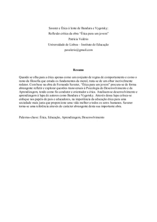 Savater e Ética à lente de Bandura e Vygotsky: 
Reflexão crítica da obra “Ética para um jovem” 
Patrícia Valério 
Universidade de Lisboa – Instituto de Educação 
pavalerio@gmail.com 
Resumo 
Quando se olha para a ética apenas como um conjunto de regras de comportamento e como o 
ramo da filosofia que estuda os fundamentos da moral, trata-se de um olhar incrivelmente 
redutor. Com base na obra de Fernando Savater, “Ética para um jovem” procura-se de forma 
abrangente refletir e explorar questões transversais à Psicologia do Desenvolvimento e da 
Aprendizagem, tendo como fio condutor e orientador a ética. Analisam-se desenvolvimento e 
aprendizagem à lupa de autores como Bandura e Vygotsky. Através dessa lupa coloca-se 
enfoque nos papéis de pais e educadores, na importância da educação ética para uma 
sociedade mais justa que proporcione uma vida melhor a todos os seres humanos. Savater 
torna-se uma referência através do carácter abrangente desta sua importante obra. 
Palavras-chave: Ética, Educação, Aprendizagem, Desenvolvimento 
 