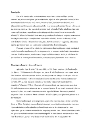 Introdução 
Um pai é um educador, e muito antes de uma criança entrar em idade escolar, 
encontra nos pais ou nas figuras que assumem esse papel, os principais modelos de educação. 
Fernando Savater escreve o livro “Ética para um jovem”, simultaneamente como pai e 
educador do seu filho e como educador de todos os jovens e adolescentes. O que é a ética, em 
que consiste, e porque é tão importante aprender mais sobre ela. Qual a relação da ética com 
o desenvolvimento e a aprendizagem das crianças, adolescentes e jovens (e porque não 
adultos)? A leitura do livro e os conteúdos programáticos abordados ao longo do semestre em 
Psicologia da Educação II despoletaram uma análise reflexiva da obra de Savater, vista à 
lente do behaviorismo e do construtivismo, da Albert Bandura e Lev Vygotsky, articulando 
aquelas que muitas vezes são vistas como teorias distintas da aprendizagem. 
Passando pela memória, estratégias e abordagens da aprendizagem e pela memória, é 
possível enquadrar na obra questões pertinentes sobre os assuntos, articulando excertos com 
os textos de vários autores, analisados ao longo dos últimos meses. Assim, o trabalho acaba 
por consistir na construção de um caminho, com enfoque no pensamento livre e na ética. 
Ética: aprendizagem e desenvolvimento 
A ética é a “arte de viver” (Savater, 1991, p. 32). Esta é metáfora e definição dadas 
por Savater (1991) na sua obra Ética para um jovem. É a definição que o autor expõe a seu 
filho Amador, utilizando-o como modelo, usando-o como um reforço vicário para todos os 
jovens e adolescentes. Fá- lo sem nunca classificar a sua obra como “um manual de ética” 
(Savater, 1991, p. 13), mas com o intuito de “estimular o desenvolvimento de livres 
pensadores” (Savater, 1991, p. 14), sendo o livro um estímulo que espera como resposta a 
liberdade de pensamento, ainda que não se trate proriamente de um condicioname nto clássico 
segundo Pavlov, um condicionamento operante segundo Skinner. Talvez seja possível 
enquadrar a obra na teoria de Albert Bandura e de Lev Vygotsky, da apreendizagem social e 
por mediação. 
Na realidade os pais nem sempre conseguem estar presentes para orientar a conduta 
dos seus filhos. Os valores morais são pouco a pouco internalizados pelas crianças e servem 
como orientadores ou barreiras às condutas de auto aprovação e desaprovação e auto 
repreensão, que as crianças induzem a elas próprias (Bandura, 1991). Estas questões revelam-nos 
que o ser humano desenvolve a sua moral a partir de uma série de influências e de uma 
série de estímulos, e que o nível de desenvolvimento moral dos pais é preditor do 
 