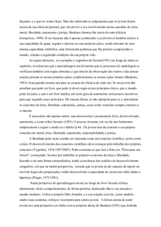 façamos, e o que os vemos fazer. Mas são sobretudo os julgamentos que os jovens fazem 
acerca da sua eficácial pessoal, que vão prever o seu envolvimento nestas questões de ética, 
moral, liberdade, autonomia e justiça. Bandura chamou- lhe teoria da auto-eficácia 
(Gonçalves, 1999). O ser humano não é apenas conhecedor e performer,é também reativo à 
sua capacidade de guiar, regular e motivar as suas próprias ações, sendo detentor de uma 
imensa capacidade simbólica, uma ferramenta poderosa que lhe permite compreender o 
mundo, criando e regulando condições da sua própria vida. 
As regras abtractas , os exemplos e sugestões de Savater(1991) ao longo de todos os 
capítulos, revelam-nos que a aprendizagem social mostra que os processos de modelagem se 
verificam também com regras abstratas e que através da observação dos outros e das nossas 
reações perante as nossas próprias ações, condicionamos as nossas ações futuras (Bandura, 
1991). Esta questão remete-nos para as crenças de eficácia de cada um. Se um jovem não 
acreditar que pode ser livre, que pode (e deve) reger-se por principios éticos, que o mundo 
pode ser justo, e que a ser livre implica um certo grau de autonomia, terá poucos incentivos 
para agir segundo esses principios. Da mesma forma, se não apropriar para si, e internalizar 
os conceitos de ética, liberdade, autonomia, justiça, esses serão conceitos sempre externos a 
si mesmo. 
É necessário não apenas imitar, mas desenvolver o pensamento livre, desenvolvendo 
autonomia, e como refere Savater (1991) “é preciso inventar, em vez de nos limitarmos 
simplesmente a seguir a moda ou o hábito”p.44. Os jovens tem de constuir o seu próprio 
conceitos de moral, ética, liberdade, autonomia, responsabilidade e justiça. 
A liberdade pode neste sentido ser encarada como um conceito científico, assim como 
a ética. O desenvolvimento dos conceitos científicos deve começar pelo trabalho dos próprios 
conceitos (Vygotsky, 1934/1987/2007). Pode constatar-se que isso é feito em “Ética para um 
Jovem”, começando Savater por trabalhar os próprios conceitos de ética e liberdade, 
fazendo-o de uma forma extraordinária, tendo consciência dos estádios de desenvolvimento 
congnitivo, em que na minha perspectiva, assume que os jovens já são capazes de operar no 
nível da lógica das proposições, tendo desenvolvido a capacidade de raciocinar sobre dados e 
hipóteses (Piaget, 1972/1983). 
Numa perspetiva de aprendizagem social, ao longo do livro Savater reforça 
diretamente vários comportamentos, de forma positiva, dedicando- lhes a sua atenção e 
usando modelos. Utiliza o próprio filho Amador, e a sua relação com ele, como modelo, 
sendo essas condutas, reforços vicariantes para outros jovens. A leitura atenta do autor 
revela-nos uma perspetiva em linha com as próprias ideias de Bandura (1991) que defende 
 