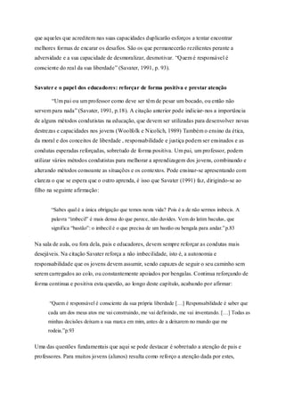 que aqueles que acreditem nas suas capacidades duplicarão esforços a tentar encontrar 
melhores formas de encarar os desafios. São os que permanecerão rezilientes perante a 
adversidade e a sua capacidade de desmoralizar, desmotivar. “Q uem é responsável é 
consciente do real da sua liberdade” (Savater, 1991, p. 93). 
Savater e o papel dos educadores: reforçar de forma positiva e prestar atenção 
“Um pai ou um professor como deve ser têm de pesar um bocado, ou então não 
servem para nada” (Savater, 1991, p.18). A citação anterior pode indiciar-nos a importância 
de alguns métodos condutistas na educação, que devem ser utilizadas para desenvolver novas 
destrezas e capacidades nos jovens (Woolfolk e Nicolich, 1989) Também o ensino da ética, 
da moral e dos conceitos de liberdade , responsabilidade e justiça podem ser ensinados e as 
condutas esperadas reforçadas, sobretudo de forma positiva. Um pai, um professor, podem 
utilizar vários métodos condutistas para melhorar a aprendizagem dos jovens, combinando e 
alterando métodos consoante as situações e os contextos. Pode ensinar-se apresentando com 
clareza o que se espera que o outro aprenda, é isso que Savater (1991) faz, dirigindo-se ao 
filho na seguinte afirmação: 
“Sabes qual é a única obrigação que temos nesta vida? Pois é a de não sermos imbecis. A 
palavra “imbecil” é mais densa do que parece, não duvides. Vem do latim baculus , que 
significa “bastão”: o imbecil é o que precisa de um bastão ou bengala para andar.”p.83 
Na sala de aula, ou fora dela, pais e educadores, devem sempre reforçar as condutas mais 
desejáveis. Na citação Savater reforça a não imbecilidade, isto é, a autonomia e 
responsabilidade que os jovens devem assumir, sendo capazes de seguir o seu caminho sem 
serem carregados ao colo, ou constantemente apoiados por bengalas. Continua reforçando de 
forma continua e positiva esta questão, ao longo deste capítulo, acabando por afirmar: 
“Quem é responsável é consciente da sua própria liberdade […] Responsabilidade é saber que 
cada um dos meus atos me vai construindo, me vai definindo, me vai inventando. […] Todas as 
minhas decisões deixam a sua marca em mim, antes de a deixarem no mundo que me 
rodeia.”p.93 
Uma das questões fundamentais que aqui se pode destacar é sobretudo a atenção de pais e 
professores. Para muitos jovens (alunos) resulta como reforço a atenção dada por estes, 
 