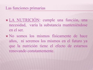 Las funciones primarias
 LA NUTRICIÓN: cumple una función, una
necesidad, varía la substancia manteniéndose
en el ser.
 No somos los mismos físicamente de hace
años, ni seremos los mismos en el futuro ya
que la nutrición tiene el efecto de estarnos
renovando constantemente.
 