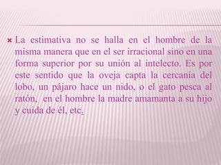  La estimativa no se halla en el hombre de la
misma manera que en el ser irracional sino en una
forma superior por su unión al intelecto. Es por
este sentido que la oveja capta la cercanía del
lobo, un pájaro hace un nido, o el gato pesca al
ratón, en el hombre la madre amamanta a su hijo
y cuida de él, etc.
 