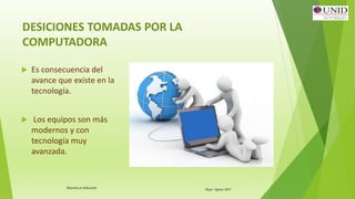 Maestría en Educación Mayo- Agosto 2015
DESICIONES TOMADAS POR LA
COMPUTADORA
 Es consecuencia del
avance que existe en la
tecnología.
 Los equipos son más
modernos y con
tecnología muy
avanzada.
 