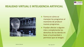 Maestría en Educación Mayo- Agosto 2015
REALIDAD VIRTUAL E INTELIGENCIA ARTIFICIAL
 Forma en cómo se
manejan los programas al
momento de producir
nuevos programas.
 Puedan afectar a alguien
más o simplemente los
derechos de los demás en
base a la privacidad o
permisos que se tengan.
 