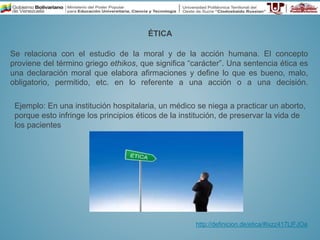 ÉTICA
Se relaciona con el estudio de la moral y de la acción humana. El concepto
proviene del término griego ethikos, que significa “carácter”. Una sentencia ética es
una declaración moral que elabora afirmaciones y define lo que es bueno, malo,
obligatorio, permitido, etc. en lo referente a una acción o a una decisión.
http://definicion.de/etica/#ixzz417LlFJOa
Ejemplo: En una institución hospitalaria, un médico se niega a practicar un aborto,
porque esto infringe los principios éticos de la institución, de preservar la vida de
los pacientes
 