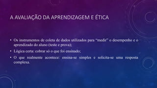 A AVALIAÇÃO DA APRENDIZAGEM E ÉTICA
• Os instrumentos de coleta de dados utilizados para “medir” o desempenho e o
aprendizado do aluno (teste e prova);
• Lógica certa: cobrar só o que foi ensinado;
• O que realmente acontece: ensina-se simples e solicita-se uma resposta
complexa.
 