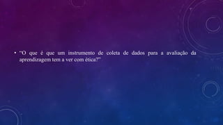 • “O que é que um instrumento de coleta de dados para a avaliação da
aprendizagem tem a ver com ética?”
 